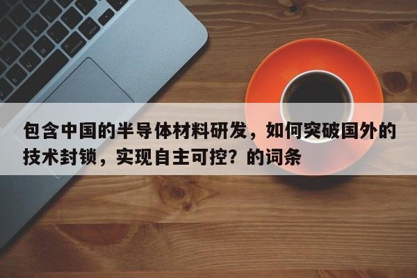 包含中国的半导体材料研发，如何突破国外的技术封锁，实现自主可控？的词条