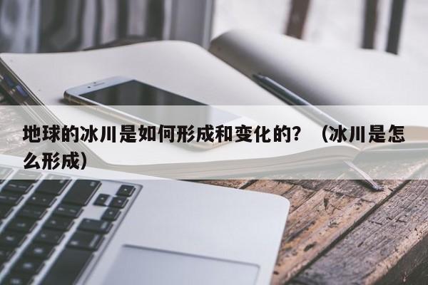 地球的冰川是如何形成和变化的？（冰川是怎么形成）