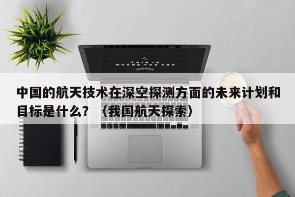 中国的航天技术在深空探测方面的未来计划和目标是什么？（我国航天探索）