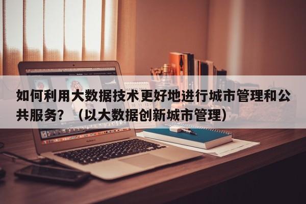 如何利用大数据技术更好地进行城市管理和公共服务？（以大数据创新城市管理）