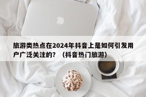 旅游类热点在2024年抖音上是如何引发用户广泛关注的？（抖音热门旅游）