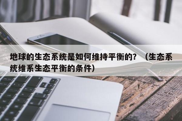 地球的生态系统是如何维持平衡的？（生态系统维系生态平衡的条件）